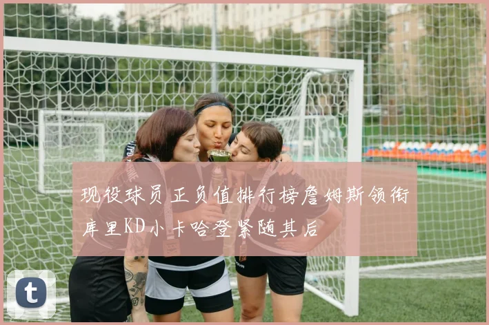现役球员正负值排行榜詹姆斯领衔库里KD小卡哈登紧随其后
