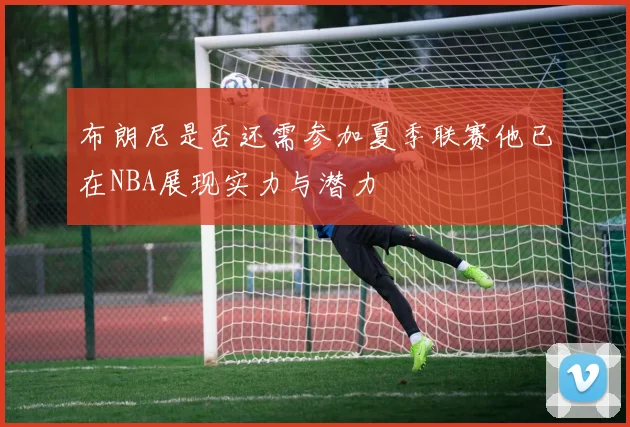布朗尼是否还需参加夏季联赛他已在NBA展现实力与潜力