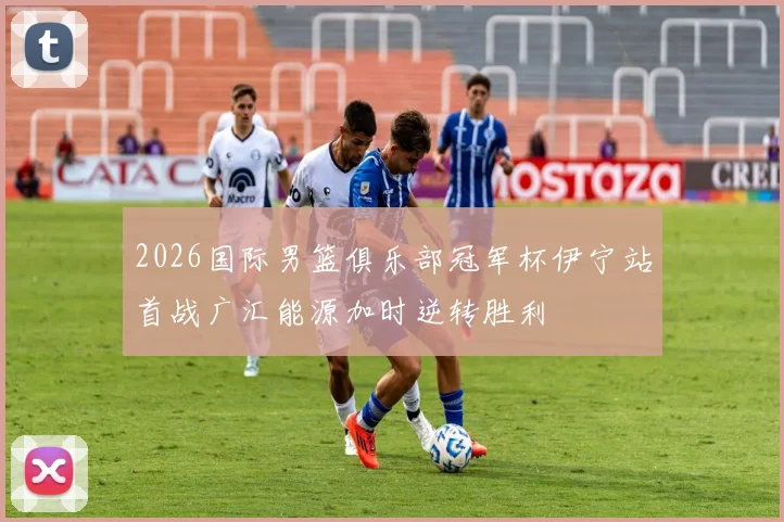 2026国际男篮俱乐部冠军杯伊宁站首战广汇能源加时逆转胜利