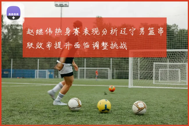 赵继伟热身赛表现分析辽宁男篮串联效率提升面临调整挑战