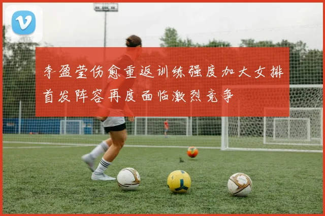 李盈莹伤愈重返训练强度加大女排首发阵容再度面临激烈竞争