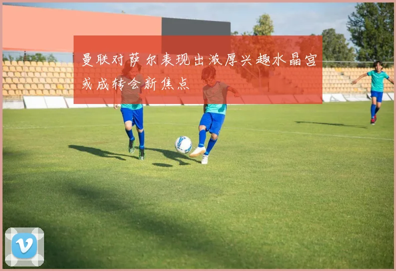 曼联对萨尔表现出浓厚兴趣水晶宫或成转会新焦点