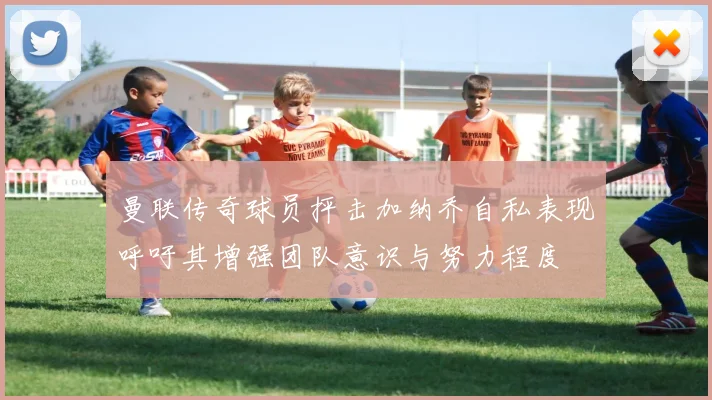 曼联传奇球员抨击加纳乔自私表现呼吁其增强团队意识与努力程度