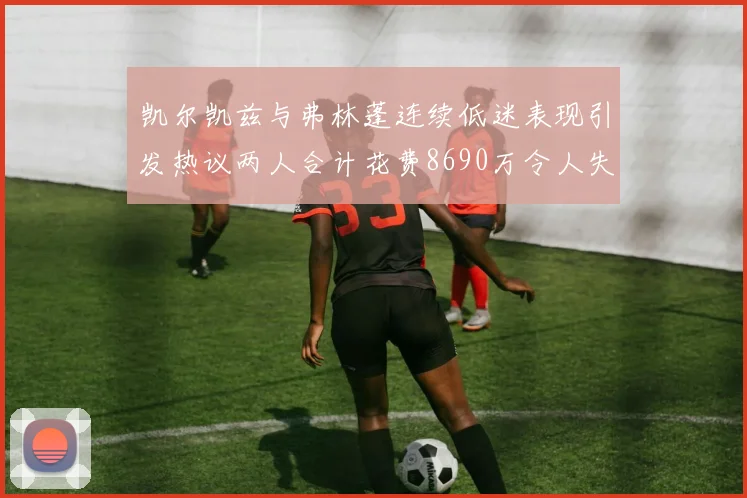 凯尔凯兹与弗林蓬连续低迷表现引发热议两人合计花费8690万令人失望