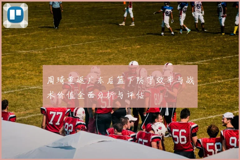 周琦重返广东后篮下防守效率与战术价值全面分析与评估